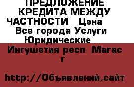 ПРЕДЛОЖЕНИЕ КРЕДИТА МЕЖДУ ЧАСТНОСТИ › Цена ­ 0 - Все города Услуги » Юридические   . Ингушетия респ.,Магас г.